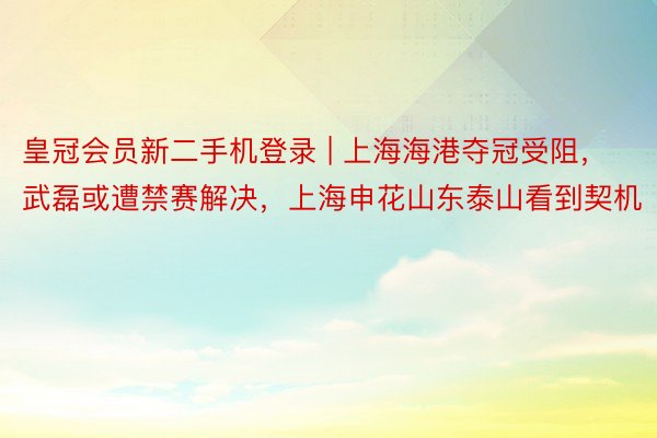 皇冠会员新二手机登录 | 上海海港夺冠受阻，武磊或遭禁赛解决，上海申花山东泰山看到契机