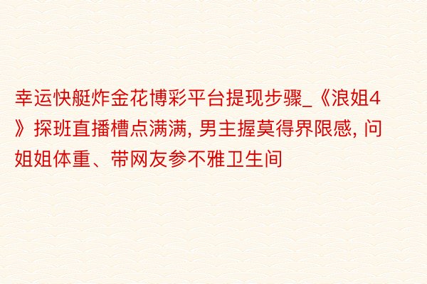 幸运快艇炸金花博彩平台提现步骤_《浪姐4》探班直播槽点满满， 男主握莫得界限感， 问姐姐体重、带网友参不雅卫生间