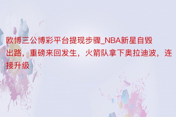 欧博三公博彩平台提现步骤_NBA新星自毁出路，重磅来回发生，火箭队拿下奥拉迪波，连接升级