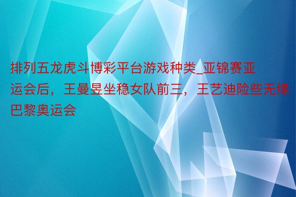 排列五龙虎斗博彩平台游戏种类_亚锦赛亚运会后，王曼昱坐稳女队前三，王艺迪险些无缘巴黎奥运会