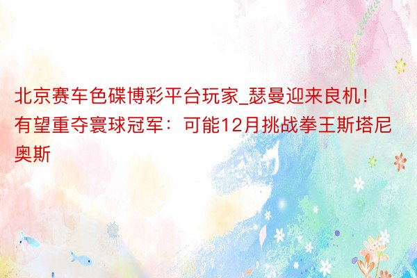 北京赛车色碟博彩平台玩家_瑟曼迎来良机！有望重夺寰球冠军：可能12月挑战拳王斯塔尼奥斯