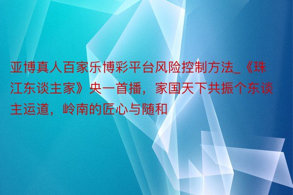 亚博真人百家乐博彩平台风险控制方法_《珠江东谈主家》央一首播，家国天下共振个东谈主运道，岭南的匠心与随和