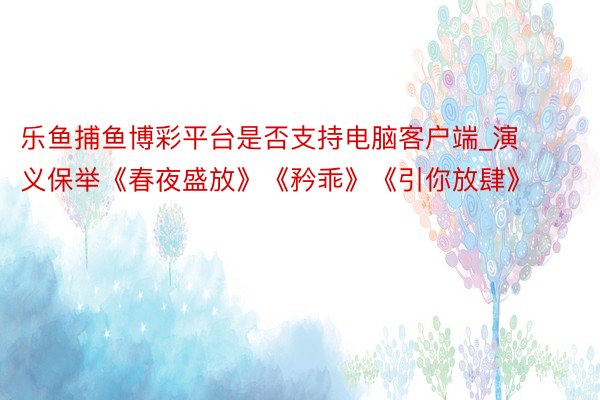 乐鱼捕鱼博彩平台是否支持电脑客户端_演义保举《春夜盛放》《矜乖》《引你放肆》