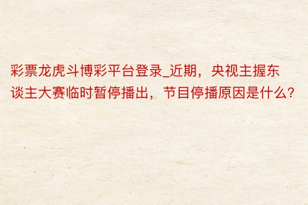 彩票龙虎斗博彩平台登录_近期，央视主握东谈主大赛临时暂停播出，节目停播原因是什么？