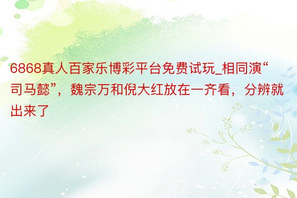 6868真人百家乐博彩平台免费试玩_相同演“司马懿”，魏宗万和倪大红放在一齐看，分辨就出来了