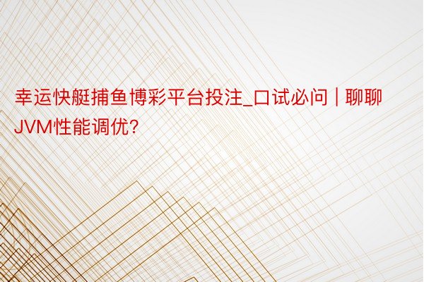 幸运快艇捕鱼博彩平台投注_口试必问 | 聊聊JVM性能调优？