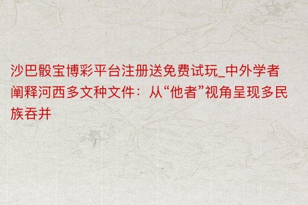 沙巴骰宝博彩平台注册送免费试玩_中外学者阐释河西多文种文件：从“他者”视角呈现多民族吞并