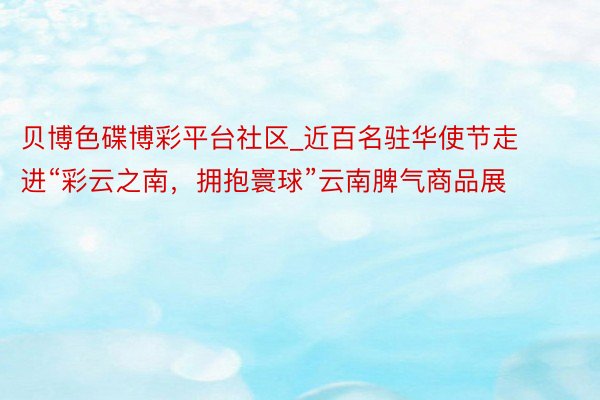 贝博色碟博彩平台社区_近百名驻华使节走进“彩云之南，拥抱寰球”云南脾气商品展