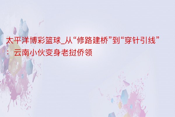 太平洋博彩篮球_从“修路建桥”到“穿针引线”：云南小伙变身老挝侨领