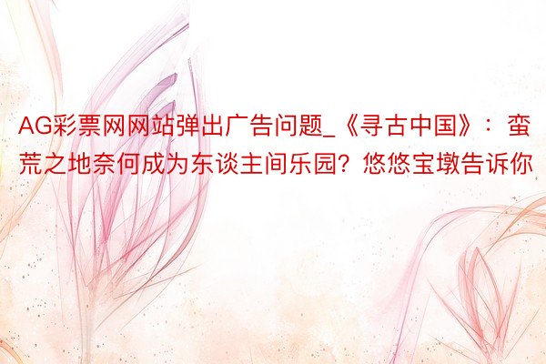 AG彩票网网站弹出广告问题_《寻古中国》：蛮荒之地奈何成为东谈主间乐园？悠悠宝墩告诉你