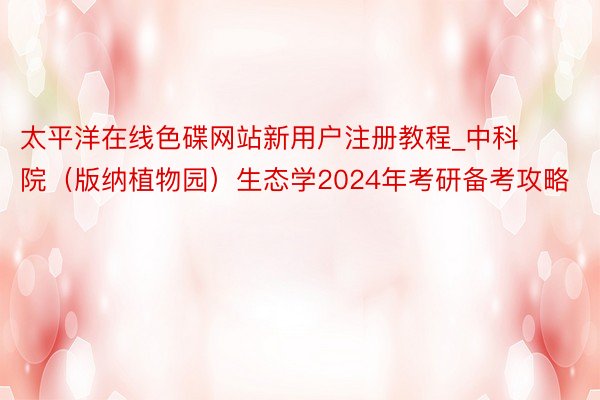 太平洋在线色碟网站新用户注册教程_中科院（版纳植物园）生态学2024年考研备考攻略