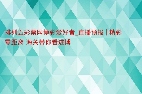 排列五彩票网博彩爱好者_直播预报 | 精彩零距离 海关带你看进博
