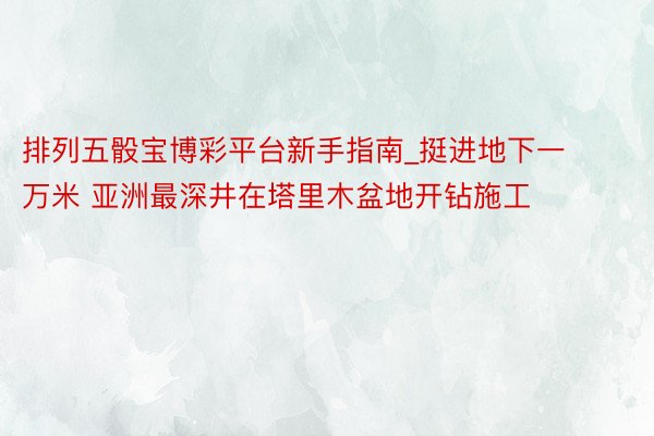 排列五骰宝博彩平台新手指南_挺进地下一万米 亚洲最深井在塔里木盆地开钻施工