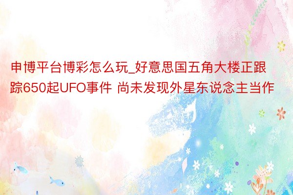 申博平台博彩怎么玩_好意思国五角大楼正跟踪650起UFO事件 尚未发现外星东说念主当作