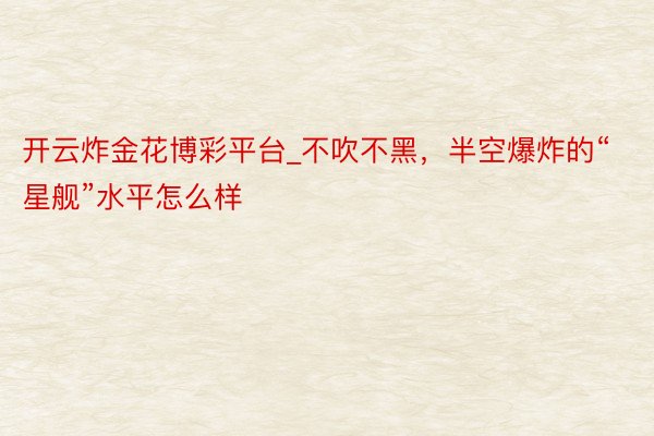 开云炸金花博彩平台_不吹不黑，半空爆炸的“星舰”水平怎么样