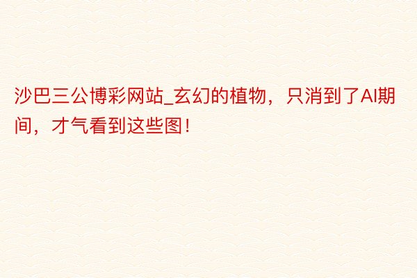 沙巴三公博彩网站_玄幻的植物，只消到了AI期间，才气看到这些图！