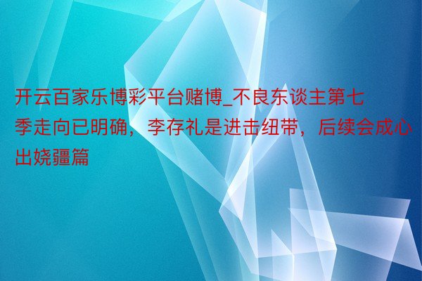 开云百家乐博彩平台赌博_不良东谈主第七季走向已明确，李存礼是进击纽带，后续会成心出娆疆篇