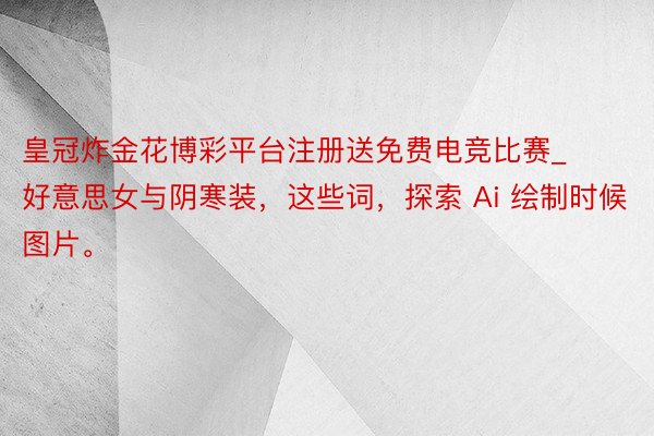 皇冠炸金花博彩平台注册送免费电竞比赛_好意思女与阴寒装，这些词，探索 Ai 绘制时候图片。